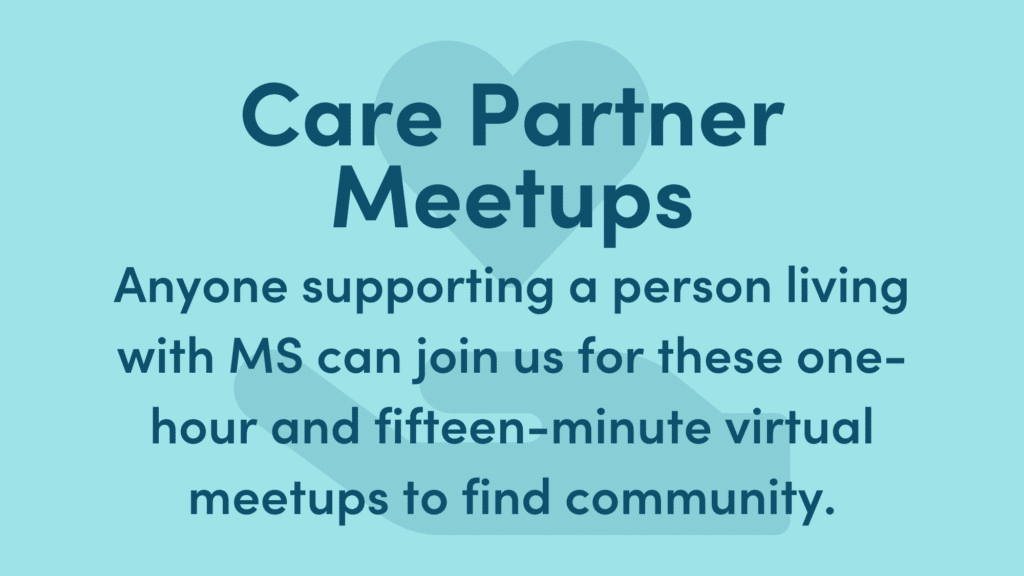 Graphic text reads: Care Partner Meetups. Anyone supporting a person living with MS can join us for these one-hour and fifteen-minute virtual meetups to find community.