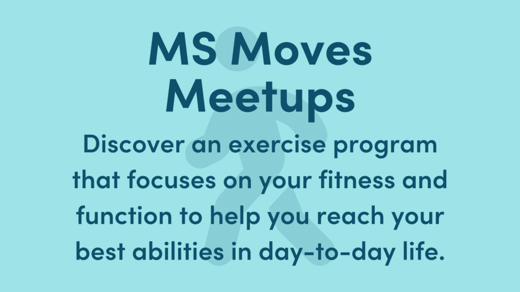 Graphic reads: MS Moves Meetups. Discover an exercise program that focuses on your fitness and function to help you reach your best abilities in day-to-day life.