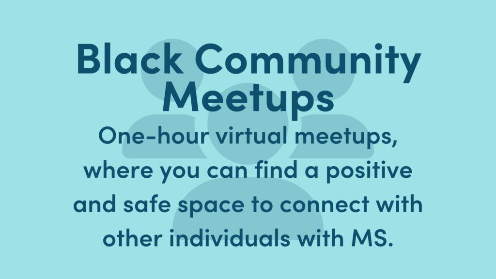 Light blue background with dark blue text. Text Reads: Black Community Meetups: One-hour virtual meetups, where you can find a positive and safe space to connect with other individuals with MS.