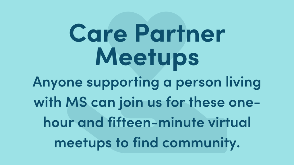Light blue graphic with dark blue writing. Text reads: Care Partner Meetups. Anyone supporting a person living with MS can join us for these one-hour and fifteen minute virtual meetups to find community.