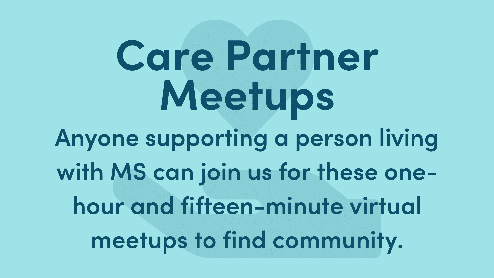 Light blue graphic with dark blue writing. Text reads: Care Partner Meetups. Anyone supporting a person living with MS can join us for these one-hour and fifteen minute virtual meetups to find community.